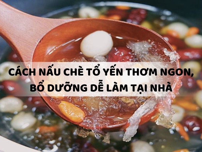 6 Cách nấu chè tổ yến thơm ngon, bổ dưỡng dễ làm tại nhà